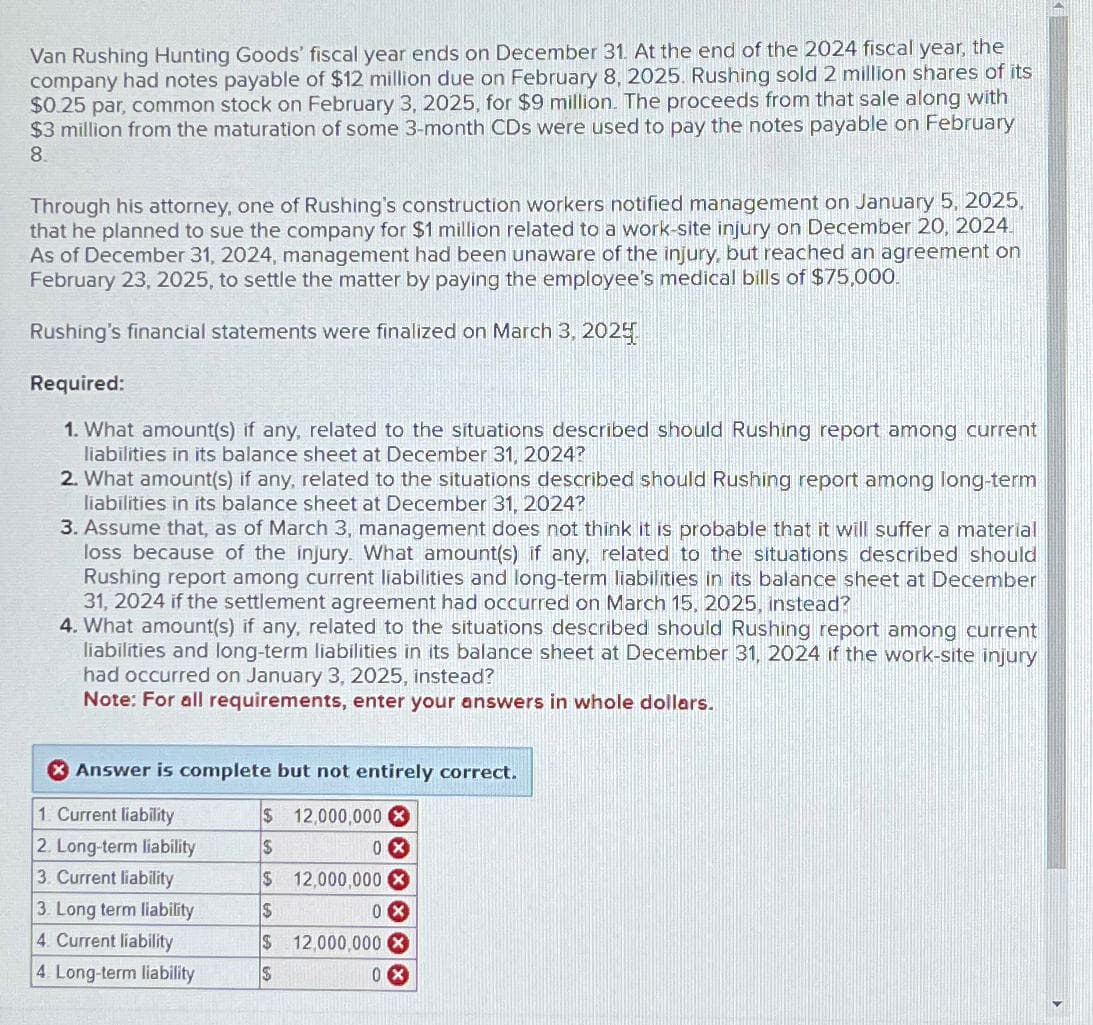 Van Rushing Hunting Goods' fiscal year ends on December 31. At the end of the 2024 fiscal year, the
company had notes payable of $12 million due on February 8, 2025. Rushing sold 2 million shares of its
$0.25 par, common stock on February 3, 2025, for $9 million. The proceeds from that sale along with
$3 million from the maturation of some 3-month CDs were used to pay the notes payable on February
8.
Through his attorney, one of Rushing's construction workers notified management on January 5, 2025,
that he planned to sue the company for $1 million related to a work-site injury on December 20, 2024.
As of December 31, 2024, management had been unaware of the injury, but reached an agreement on
February 23, 2025, to settle the matter by paying the employee's medical bills of $75,000.
Rushing's financial statements were finalized on March 3, 2025
Required:
1. What amount(s) if any, related to the situations described should Rushing report among current
liabilities in its balance sheet at December 31, 2024?
2. What amount(s) if any, related to the situations described should Rushing report among long-term
liabilities in its balance sheet at December 31, 2024?
3. Assume that, as of March 3, management does not think it is probable that it will suffer a material
loss because of the injury. What amount(s) if any, related to the situations described should
Rushing report among current liabilities and long-term liabilities in its balance sheet at December
31, 2024 if the settlement agreement had occurred on March 15, 2025, instead?
4. What amount(s) if any, related to the situations described should Rushing report among current
liabilities and long-term liabilities in its balance sheet at December 31, 2024 if the work-site injury
had occurred on January 3, 2025, instead?
Note: For all requirements, enter your answers in whole dollars.
Answer is complete but not entirely correct.
$
12,000,000 X
0x
$
$ 12,000,000 X
$
0X
$ 12,000,000 X
$
0X
1. Current liability
2. Long-term liability
3. Current liability
3. Long term liability
4. Current liability
4. Long-term liability