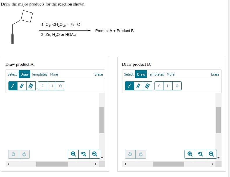 Draw the major products for the reaction shown.
Draw product A.
Select Draw Templates More
/ ||||||
2
1. 03, CH₂Cl₂, -78 °C
2. Zn, H₂O or HOAC
(5
C H 0
Product A + Product B
Erase
Q2Q
Draw product B.
Select Draw Templates More
/ || ||| с H
Ć
0
Erase
Q2 Q