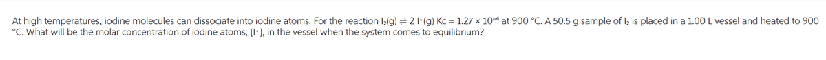 At high temperatures, iodine molecules can dissociate into iodine atoms. For the reaction l₂(g) → 2 1 (g) Kc = 1.27 × 10-4 at 900 °C. A 50.5 g sample of 12 is placed in a 1.00 L vessel and heated to 900
°C. What will be the molar concentration of iodine atoms, [1], in the vessel when the system comes to equilibrium?