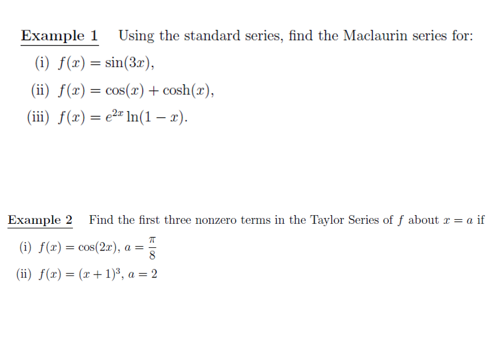 Example 1
Using the standard series, find the Maclaurin series for:
(i) f(x) = sin(3r),
(ii) f(x) = cos(x) + cosh(x),
(iii) f(x) = e2" In(1 – x).
%3D
Example 2
Find the first three nonzero terms in the Taylor Series of f about x = a if
(i) f(x)= cos(2x), a =
(ii) f(x)= (x + 1)³, a = 2
