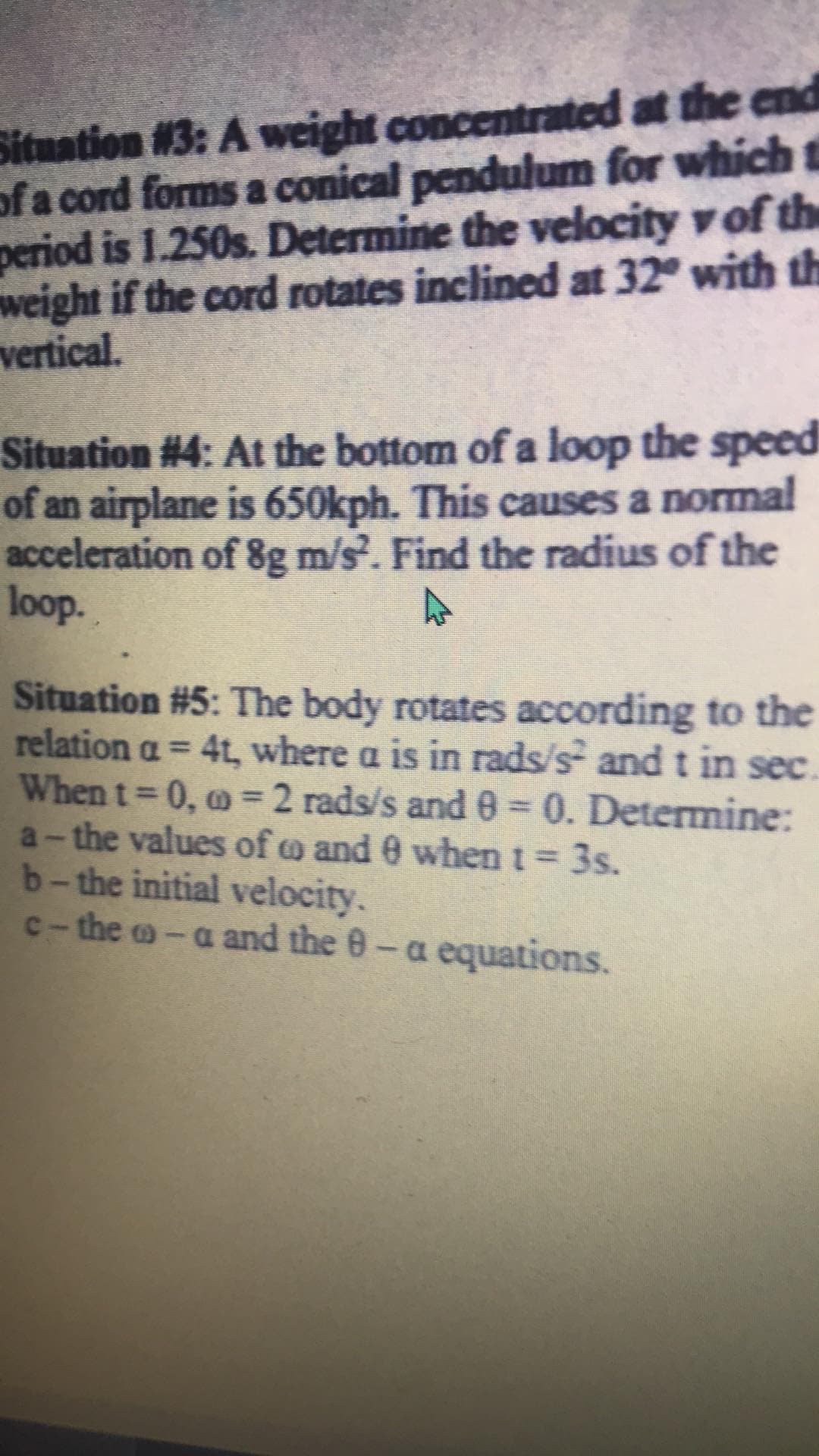 Situation #3: A weight concentrated at the end
of a cord forms a conical pendulum for which t
period is 1.250s. Determine the velocity v of the
weight if the cord rotates inclined at 32° with th
vertical.
Situation #4: At the bottom of a loop the speed
of an airplane is 650kph. This causes a normal
acceleration of 8g m/s. Find the radius of the
loop.
Situation #5: The body rotates according to the
relation a = 4t, where a is in rads/s and t in sec
When t 0, o = 2 rads/s and 0 0. Determine:
a-the values of o and 0 when t = 3s.
b-the initial velocity.
c- the o-a and the 0-a equations.
%3D
D.
%3D
%3D
