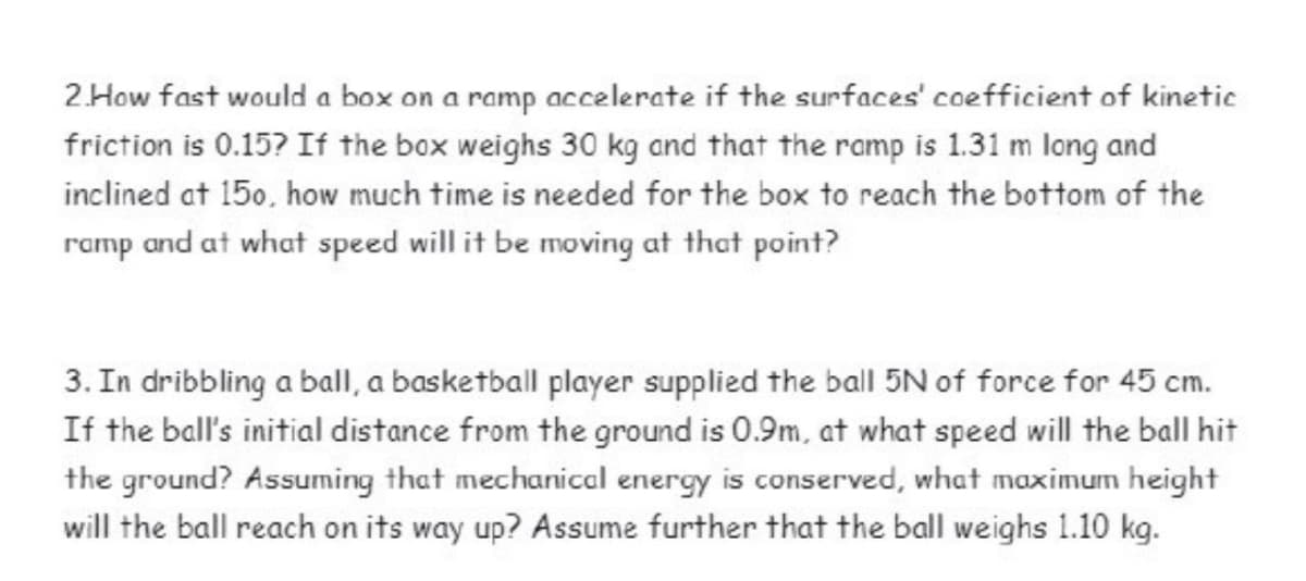 2.How fast would a box on a ramp accelerate if the surfaces' coefficient of kinetic
friction is 0.15? If the box weighs 30 kg and that the ramp is 1.31 m long and
inclined at 150, how much time is needed for the box to reach the bottom of the
ramp and at what speed will it be moving at that point?
3. In dribbling a ball, a basketball player supplied the ball 5N of force for 45 cm.
If the ball's initial distance from the ground is 0.9m, at what speed will the ball hit
the ground? Assuming that mechanical energy is conserved, what maximum height
will the ball reach on its way up? Assume further that the ball weighs 1.10 kg.