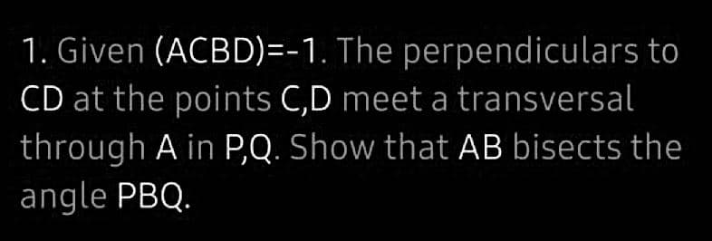 1. Given (ACBD)=-1. The perpendiculars to
CD at the points C,D meet a transversal
through A in P,Q. Show that AB bisects the
angle PBQ.