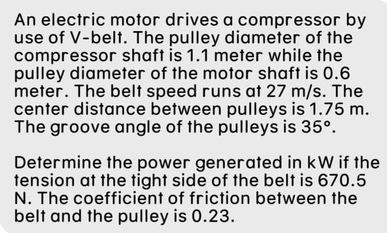 An electric motor drives a compressor by
use of V-belt. The pulley diameter of the
compressor shaft is 1.1 meter while the
pulley diameter of the motor shaft is 0.6
meter. The belt speed runs at 27 m/s. The
center distance between pulleys is 1.75 m.
The groove angle of the pulleys is 35º.
Determine the power generated in kW if the
tension at the tight side of the belt is 670.5
N. The coefficient of friction between the
belt and the pulley is 0.23.