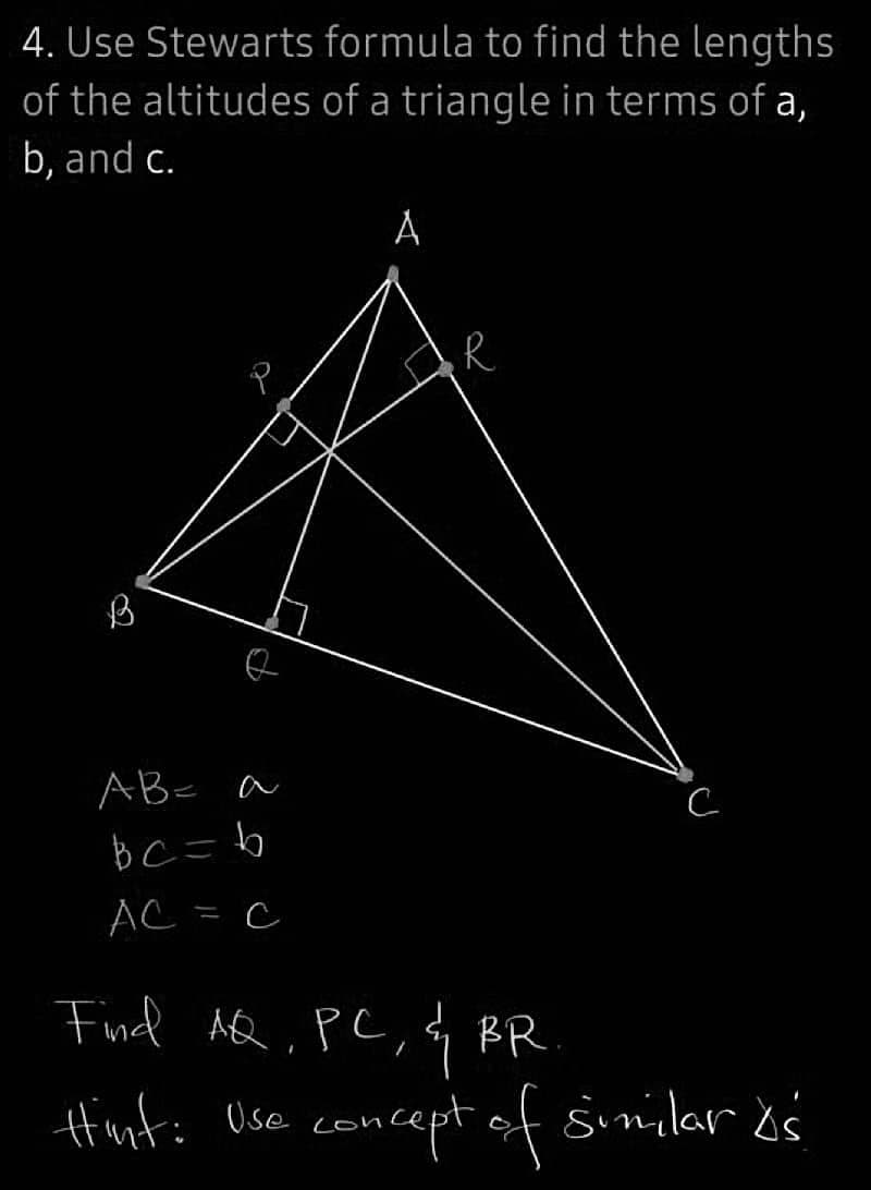 4. Use Stewarts
of the altitudes
b, and c.
AB= a
bc=b
AC = C
formula to find the lengths
of a triangle in terms of a,
A
R
Find AQ, PC, & BR.
Hint: Use concept of similar is