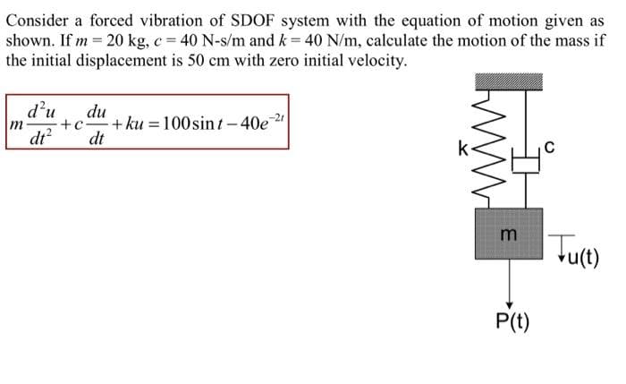 Consider a forced vibration of SDOF system with the equation of motion given as
shown. If m = 20 kg, c = 40 N-s/m and k = 40 N/m, calculate the motion of the mass if
the initial displacement is 50 cm with zero initial velocity.
d'u
du
+c + ku
dt
100sint-40e
m
%3D
dr?
m
P(t)
