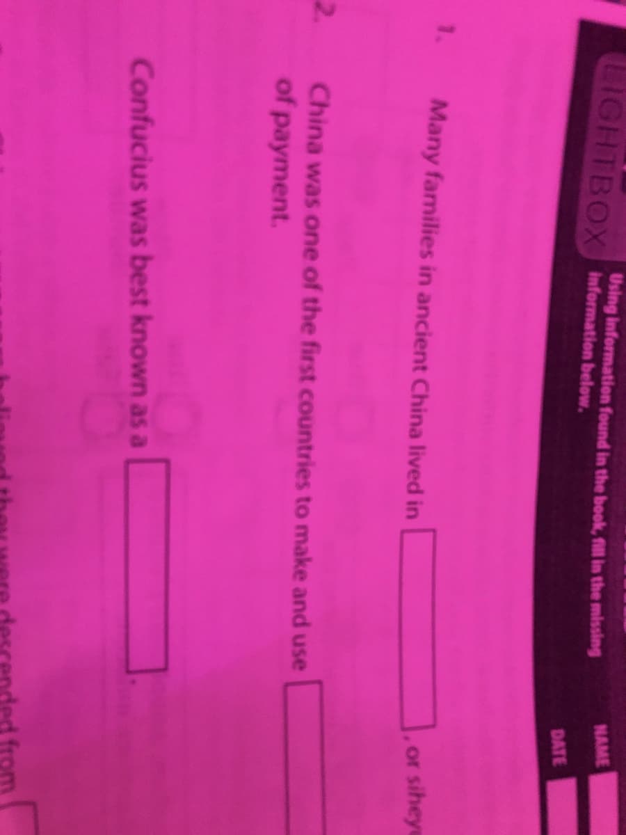 LIGHTBOX information below.
Using information found in the book, fill in the missing
NAME
DATE
1. Many families in ancient China lived in
or siheye
2.
China was one of the first countries to make and use
of payment.
Confucius was best known as a
from
