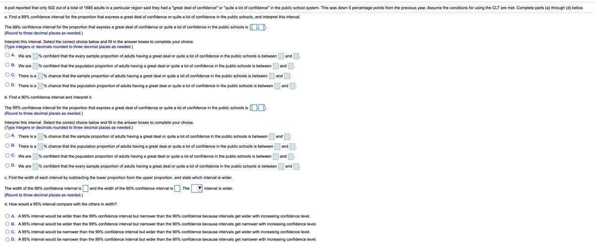 A poll reported that only 502 out of a total of 1685 adults in a particular region said they had a "great deal of confidence" or "quite a lot of confidence" in the public school system. This was down 5 percentage points from the previous year. Assume the conditions for using the CLT are met. Complete parts (a) through (d) below.
a. Find a 99% confidence interval for the proportion that express a great deal of confidence or quite a lot of confidence in the public schools, and interpret this interval.
The 99% confidence interval for the proportion that express a great deal of confidence or quite a lot of confidence in the public schools is ( . D.
(Round to three decimal places as needed.)
Interpret this interval. Select the correct choice below and fill in the answer boxes to complete your choice.
(Type integers or decimals rounded to three decimal places as needed.)
O A. We are
% confident that the every sample proportion of adults having a great deal or quite a lot of confidence in the public schools is between
and
O B. We are
% confident that the population proportion of adults having a great deal or quite a lot of confidence in the public schools is between
and
O C. There is a
% chance that the sample proportion of adults having a great deal or quite a lot of confidence in the public schools is between
and
D. There is a
% chance that the population proportion of adults having a great deal or quite a lot of confidence in the public schools is between
and
b. Find a 90% confidence interval and interpret it.
The 90% confidence interval for the proportion that express a great deal of confidence or quite a lot of confidence in the public schools is ( | D.
(Round to three decimal places as needed.)
Interpret this interval. Select the correct choice below and fill in the answer boxes to complete your choice.
(Type integers or decimals rounded to three decimal places as needed.)
O A. There is a
% chance that the sample proportion of adults having a great deal or quite a lot of confidence in the public schools is between
and
B. There is a
% chance that the population proportion of adults having a great deal or quite a lot of confidence in the public schools is between
and
C. We are
% confident that the population proportion of adults having a great deal or quite a lot of confidence in the public schools is between
and
D. We are
% confident that the every sample proportion of adults having a great deal or quite a lot of confidence in the public schools is between
and
c. Find the width of each interval by subtracting the lower proportion from the upper proportion, and state which interval is wider.
The width of the 99% confidence interval is
and the width of the 90% confidence interval is |. The
V interval is wider.
(Round to three decimal places as needed.)
d. How would a 95% interval compare with the others in width?
O A. A 95% interval would be wider than the 99% confidence interval but narrower than the 90% confidence because intervals get wider with increasing confidence level.
B. A 95% interval would be wider than the 99% confidence interval but narrower than the 90% confidence because intervals get narrower with increasing confidence level.
C. A 95% interval would be narrower than the 99% confidence interval but wider than the 90% confidence because intervals get wider with increasing confidence level.
O D. A 95% interval would be narrower than the 99% confidence interval but wider than the 90% confidence because intervals get narrower with increasing confidence level.
O O
