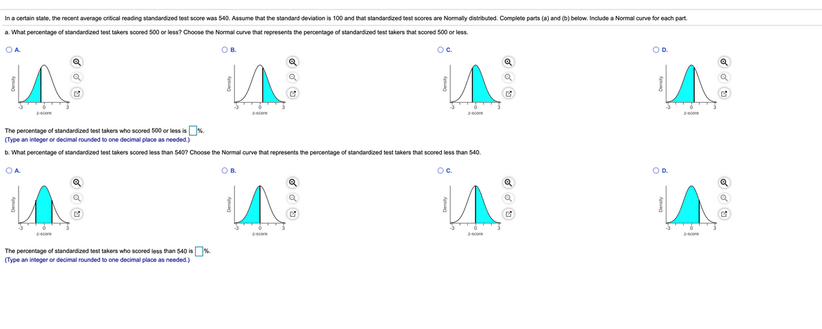 In a certain state, the recent average critical reading standardized test score was 540. Assume that the standard deviation is 100 and that standardized test scores are Normally distributed. Complete parts (a) and (b) below. Include a Normal curve for each part.
a. What percentage of standardized test takers scored 500 or less? Choose the Normal curve that represents the percentage of standardized test takers that scored 500 or less.
O A.
Ов.
Oc.
O D.
-3
-3
-3
-3
3
Z-score
Z-score
Z-score
Z-score
The percentage of standardized test takers who scored 500 or less is %.
(Type an integer or decimal rounded to one decimal place as needed.)
b. What percentage of standardized test takers scored less than 540? Choose the Normal curve that represents the percentage of standardized test takers that scored less than 540.
OA.
O B.
Ос.
O D.
-3
-3
-3
-3
3
Z-score
Z-score
Z-score
Z-score
The percentage of standardized test takers who scored less than 540 is %.
(Type an integer or decimal rounded to one decimal place as needed.)
Density
Density
Density
Density
Density
Density
Density
Density
