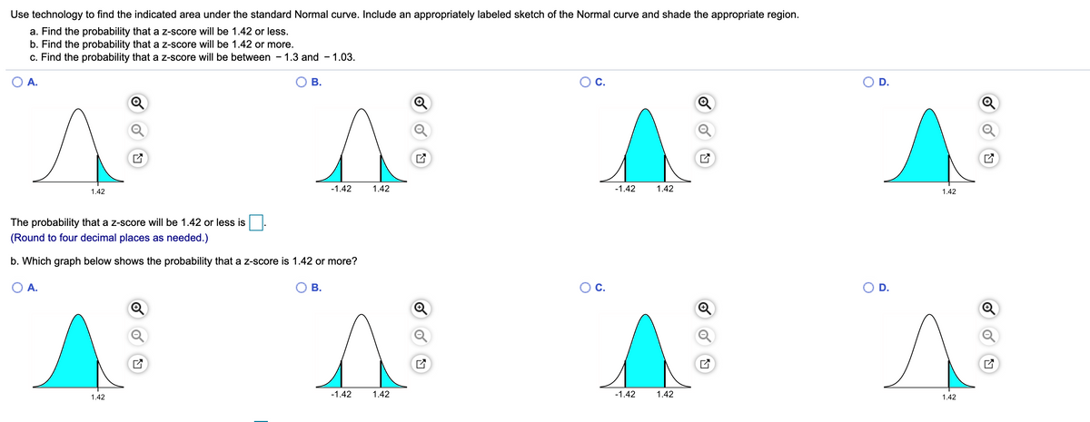 Use technology to find the indicated area under the standard Normal curve. Include an appropriately labeled sketch of the Normal curve and shade the appropriate region.
a. Find the probability that a z-score will be 1.42 or less.
b. Find the probability that a z-score willI be 1.42 or more.
c. Find the probability that a z-score will be between - 1.3 and - 1.03.
O A.
В.
С.
OD.
-1.42
1.42
-1.42
1.42
1.42
1.42
The probability that a z-score will be 1.42 or less is
(Round to four decimal places as needed.)
b. Which graph below shows the probability that a z-score is 1.42 or more?
О А.
В.
Ос.
O D.
-1.42
1.42
-1.42
1.42
1.42
1.42
