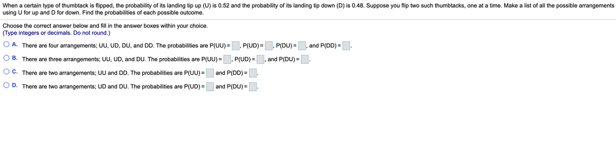 When a certain type of thumbtack is flipped, the probability of its landing tip up (U) is 0.52 and the probability of its landing tip down (D) is 0.48. Suppose you flip two such thumbtacks, one at a time. Make a list of all the possible arrangements
using U for up and D for down. Find the probabilities of each possible outcome.
Choose the correct answer below and fill in the answer boxes within your choice.
(Type integers or decimals. Do not round.)
O A. There are four arrangements; UU, UD, DU, and DD. The probabilities are P(UU) =
P(UD) =
P(DU) =
and P(DD) =
B. There are three arrangements; UU, UD, and DU. The probabilities are P(UU) =
P(UD) =
and P(DU) =
O C. There are two arrangements; UU and DD. The probabilities are P(UU) =
and P(DD) =
O D. There are two arrangements; UD and DU. The probabilities are P(UD) =
and P(DU) =
