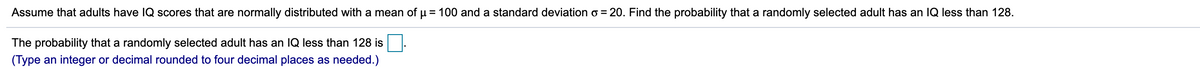 Assume that adults have Q scores that are normally distributed with a mean of µ = 100 and a standard deviation o = 20. Find the probability that a randomly selected adult has an IQ less than 128.
The probability that a randomly selected adult has an IQ less than 128 is
(Type an integer or decimal rounded to four decimal places as needed.)
