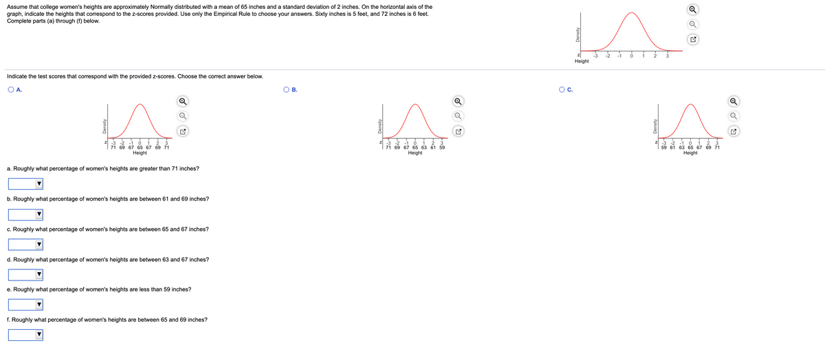 Assume that college women's heights are approximately Normally distributed with a mean of 65 inches and a standard deviation of 2 inches. On the horizontal axis of the
graph, indicate the heights that correspond to the z-scores provided. Use only the Empirical Rule to choose your answers. Sixty inches is 5 feet, and 72 inches is 6 feet.
Complete parts (a) through (f) below.
-3
-2
-1
1
3
Height
Indicate the test scores that correspond with the provided z-scores. Choose the correct answer below.
A.
O B.
OC.
-3
-2
-1
71 69 67 65 67 69 71
-2
1
3
-2
-3
-1
59 61 63 65 67 69 71
3
1
-1
71 69 67 65 63 61 59
Height
3
Height
Height
a. Roughly what percentage of women's heights are greater than 71 inches?
b. Roughly what percentage of women's heights are between 61 and 69 inches?
c. Roughly what percentage of women's heights are between 65 and 67 inches?
d. Roughly what percentage of women's heights are between 63 and 67 inches?
e. Roughly what percentage of women's heights are less than 59 inches?
f. Roughly what percentage of women's heights are between 65 and 69 inches?
Density
Density
Density
N Density
