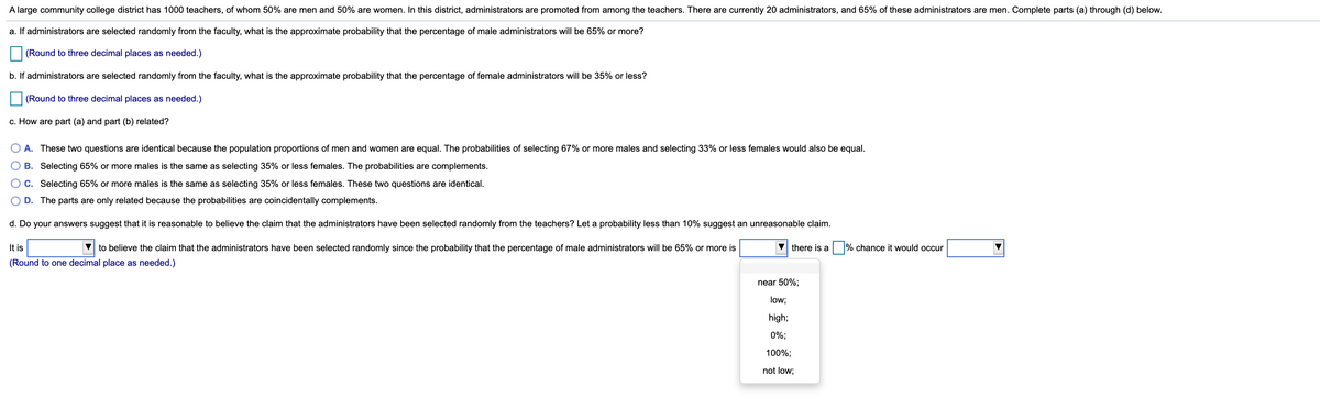 A large community college district has 1000 teachers, of whom 50% are men and 50% are women. In this district, administrators are promoted from among the teachers. There are currently 20 administrators, and 65% of these administrators are men. Complete parts (a) through (d) below.
a. If administrators are selected randomly from the faculty, what is the approximate probability that the percentage of male administrators will be 65% or more?
(Round to three decimal places as needed.)
b. If administrators are selected randomly from the faculty, what is the approximate probability that the percentage of female administrators will be 35% or less?
(Round to three decimal places as needed.)
c. How are part (a) and part (b) related?
A. These two questions are identical because the population proportions of men and women are equal. The probabilities of selecting 67% or more males and selecting 33% or less females would also be equal.
B. Selecting 65% or more males is the same as selecting 35% or less females. The probabilities are complements.
O C. Selecting 65% or more males is the same as selecting 35% or less females. These two questions are identical.
D. The parts are only related because the probabilities are coincidentally complements.
d. Do your answers suggest that it is reasonable to believe the claim that the administrators have been selected randomly from the teachers? Let a probability less than 10% suggest an unreasonable claim.
It is
V to believe the claim that the administrators have been selected randomly since the probability that the percentage of male administrators will be 65% or more is
there is a
% chance it would occur
(Round to one decimal place as needed.)
near 50%;
low;
high;
0%;
100%;
not low;
