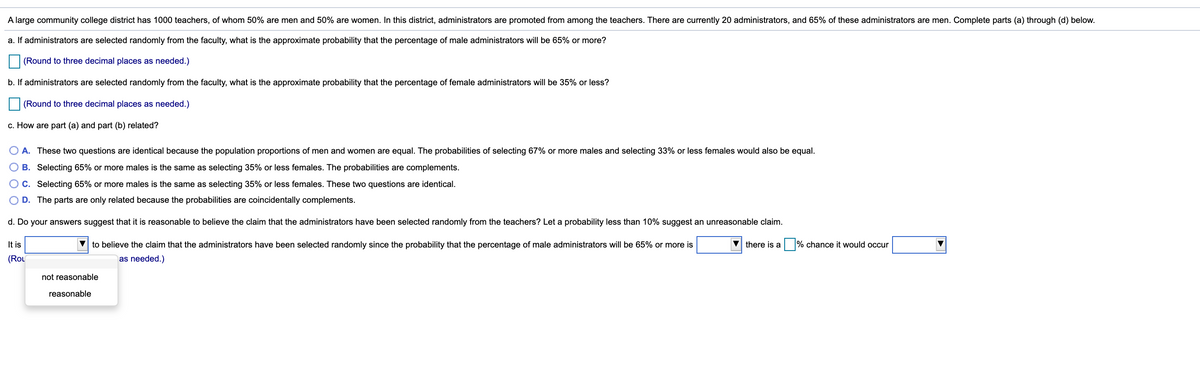 A large community college district has 1000 teachers, of whom 50% are men and 50% are women. In this district, administrators are promoted from among the teachers. There are currently 20 administrators, and 65% of these administrators are men. Complete parts (a) through (d) below.
a. If administrators are selected randomly from the faculty, what is the approximate probability that the percentage of male administrators will be 65% or more?
(Round to three decimal places as needed.)
b. If administrators are selected randomly from the faculty, what is the approximate probability that the percentage of female administrators will be 35% or less?
(Round to three decimal places as needed.)
c. How are part (a) and part (b) related?
A. These two questions are identical because the population proportions of men and women are equal. The probabilities of selecting 67% or more males and selecting 33% or less females would also be equal.
B. Selecting 65% or more males is the same as selecting 35% or less females. The probabilities are complements.
C. Selecting 65% or more males is the same as selecting 35% or less females. These two questions are identical.
D. The parts are only related because the probabilities are coincidentally complements.
d. Do your answers suggest that it is reasonable to believe the claim that the administrators have been selected randomly from the teachers? Let a probability less than 10% suggest an unreasonable claim.
It is
V to believe the claim that the administrators have been selected randomly since the probability that the percentage of male administrators will be 65% or more is
there is a
% chance it would occur
(Rou
as needed.)
not reasonable
reasonable
