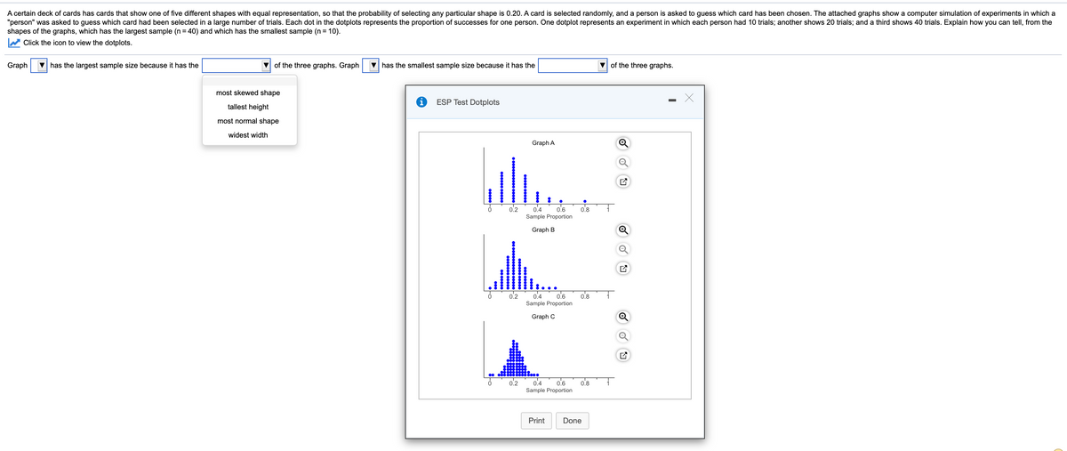 A certain deck of cards has cards that show one of five different shapes with equal representation, so that the probability of selecting any particular shape is 0.20. A card is selected randomly, and a person is asked to guess which card has been chosen. The attached graphs show a computer simulation of experiments in which a
"person" was asked to guess which card had been selected in a large number of trials. Each dot in the dotplots represents the proportion of successes for one person. One dotplot represents an experiment in which each person had 10 trials; another shows 20 trials; and a third shows 40 trials. Explain how you can tell, from the
shapes of the graphs, which has the largest sample (n = 40) and which has the smallest sample (n = 10).
Click the icon to view the dotplots.
Graph
V has the largest sample size because it has the
of the three graphs. Graph
V has the smallest sample size because it has the
V of the three graphs.
most skewed shape
ESP Test Dotplots
tallest height
most normal shape
widest width
Graph A
0.2
0.4
0.6
0.8
Sample Proportion
Graph B
0.6
0.4
Sample Proportion
0.2
0.8
Graph C
0.2
0.4
0.6
0.8
Sample Proportion
Print
Done
