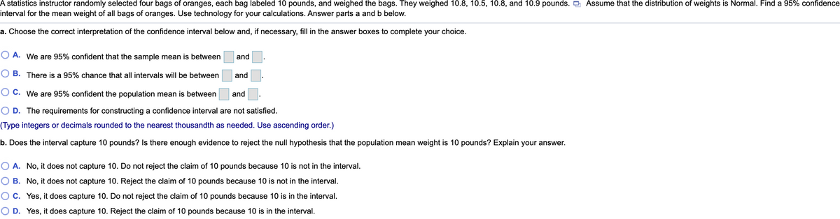 A statistics instructor randomly selected four bags of oranges, each bag labeled 10 pounds, and weighed the bags. They weighed 10.8, 10.5, 10.8, and 10.9 pounds. D Assume that the distribution of weights is Normal. Find a 95% confidence
interval for the mean weight of all bags of oranges. Use technology for your calculations. Answer parts a and b below.
a. Choose the correct interpretation of the confidence interval below and, if necessary, fill in the answer boxes to complete your choice.
O A. We are 95% confident that the sample mean is between
and
O B. There is a 95% chance that all intervals will be between
and
O C. We are 95% confident the population mean is between
and
O D. The requirements for constructing a confidence interval are not satisfied.
(Type integers or decimals rounded to the nearest thousandth as needed. Use ascending order.)
b. Does the interval capture 10 pounds? Is there enough evidence to reject the null hypothesis that the population mean weight is 10 pounds? Explain your answer.
O A. No, it does not capture 10. Do not reject the claim of 10 pounds because 10 is not in the interval.
B. No, it does not capture 10. Reject the claim of 10 pounds because 10 is not in the interval.
C. Yes, it does capture 10. Do not reject the claim of 10 pounds because 10 is in the interval.
O D. Yes, it does capture 10. Reject the claim of 10 pounds because 10 is in the interval.
