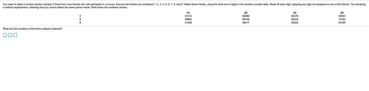 You need to select a simple random sample of three from nine friends who will participate in a survey. Assume the friends are numbered 1, 2, 3, 4, 5, 6, 7, 8, and 9. Select three friends, using the third row of digits in the random number table. Read off each digit, skipping any digit not assigned to one of the friends. The sampling
is without replacement, meaning that you cannot select the same person twice. Write down the numbers chosen.
(1)
(2)
60689
(3)
(4)
1
31212
92478
35843
2
38862
98156
95304
19182
3
41008
38417
06322
87025
What are the numbers of the three subjects selected?
