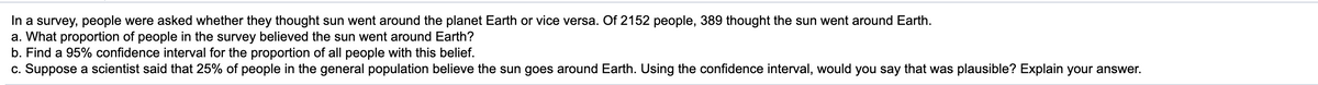 In a survey, people were asked whether they thought sun went around the planet Earth or vice versa. Of 2152 people, 389 thought the sun went around Earth.
a. What proportion of people in the survey believed the sun went around Earth?
b. Find a 95% confidence interval for the proportion of all people with this belief.
c. Suppose a scientist said that 25% of people in the general population believe the sun goes around Earth. Using the confidence interval, would you say that was plausible? Explain your answer.
