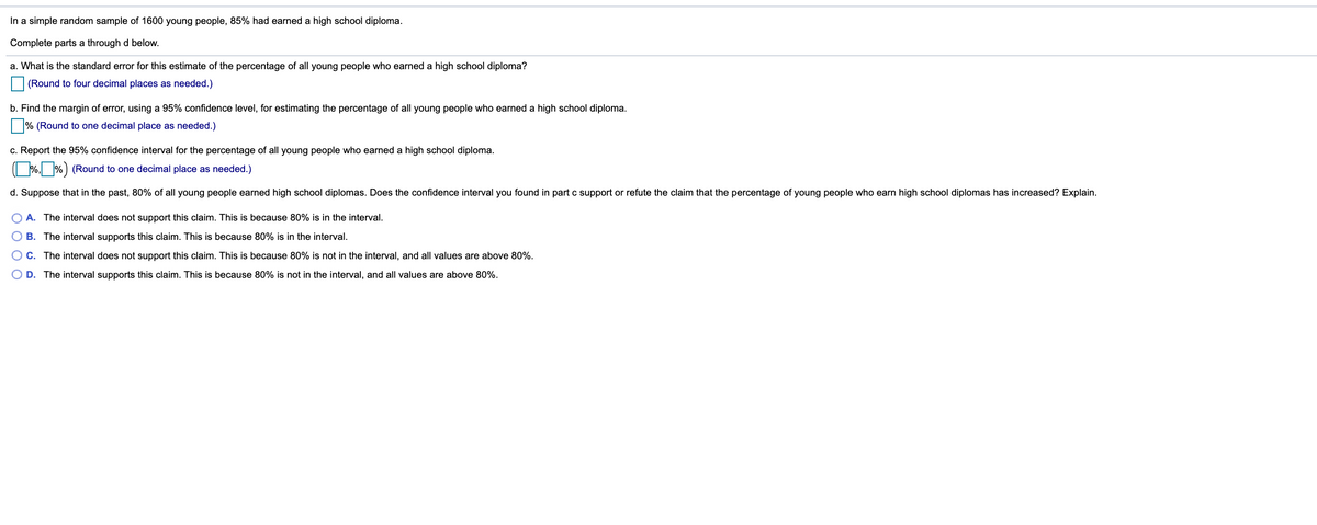 In a simple random sample of 1600 young people, 85% had earned a high school diploma.
Complete parts a through d below.
a. What is the standard error for this estimate of the percentage of all young people who earned a high school diploma?
(Round to four decimal places as needed.)
b. Find the margin of error, using a 95% confidence level, for estimating the percentage of all young people who earned a high school diploma.
|% (Round to one decimal place as needed.)
c. Report the 95% confidence interval for the percentage of all young people who earned a high school diploma.
(%,_%) (Round to one decimal place as needed.)
d. Suppose that in the past, 80% of all young people earned high school diplomas. Does the confidence interval you found in part c support or refute the claim that the percentage of young people who earn high school diplomas has increased? Explain.
A. The interval does not support this claim. This is because 80% is in the interval.
B. The interval supports this claim. This is because 80% is in the interval.
C. The interval does not support this claim. This is because 80% is not in the interval, and all values are above 80%.
D. The interval supports this claim. This is because 80% is not in the interval, and all values are above 80%.
O O
