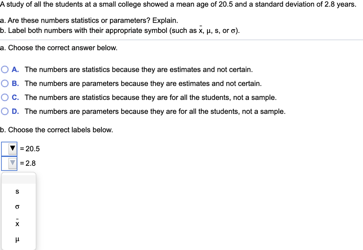 A study of all the students at a small college showed a mean age of 20.5 and a standard deviation of 2.8 years.
a. Are these numbers statistics or parameters? Explain.
b. Label both numbers with their appropriate symbol (such as x, µ, s, or o).
a. Choose the correct answer below.
O A. The numbers are statistics because they are estimates and not certain.
O B. The numbers are parameters because they are estimates and not certain.
O C. The numbers are statistics because they are for all the students, not a sample.
O D. The numbers are parameters because they are for all the students, not a sample.
b. Choose the correct labels below.
= 20.5
= 2.8
