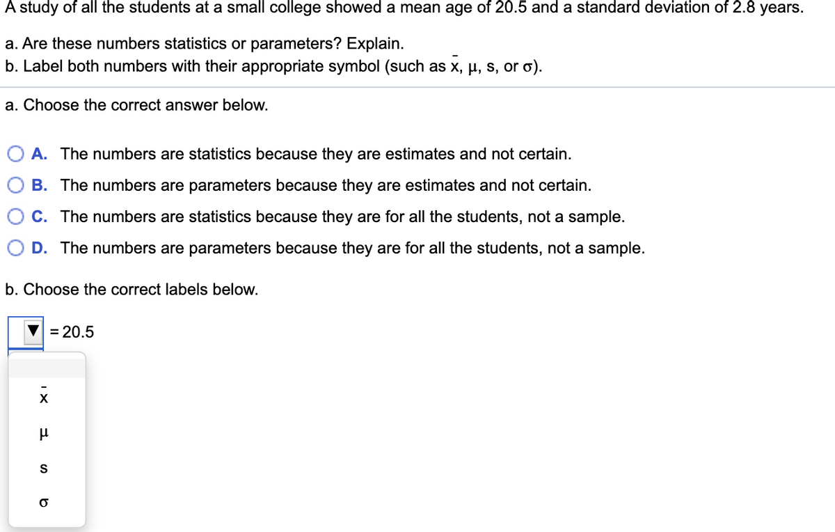 A study of all the students at a small college showed a mean age of 20.5 and a standard deviation of 2.8 years.
a. Are these numbers statistics or parameters? Explain.
b. Label both numbers with their appropriate symbol (such as x, µ, s, or o).
a. Choose the correct answer below.
A. The numbers are statistics because they are estimates and not certain.
B. The numbers are parameters because they are estimates and not certain.
C. The numbers are statistics because they are for all the students, not a sample.
O D. The numbers are parameters because they are for all the students, not a sample.
b. Choose the correct labels below.
= 20.5
S
