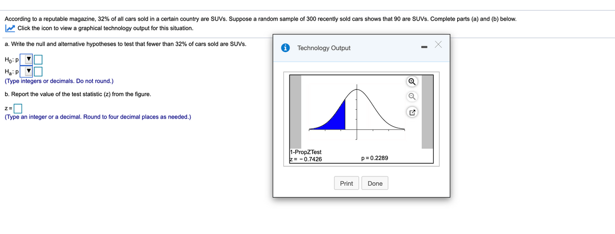 According to a reputable magazine, 32% of all cars sold in a certain country are SUVS. Suppose a random sample of 300 recently sold cars shows that 90 are SUVS. Complete parts (a) and (b) below.
Click the icon to view a graphical technology output for this situation.
a. Write the null and alternative hypotheses to test that fewer than 32% of cars sold are SUVS.
i Technology Output
Ho: p
Ha: p
(Type integers or decimals. Do not round.)
b. Report the value of the test statistic (z) from the figure.
(Type an integer or a decimal. Round to four decimal places as needed.)
1-PropZTest
z= - 0.7426
p= 0.2289
Print
Done
