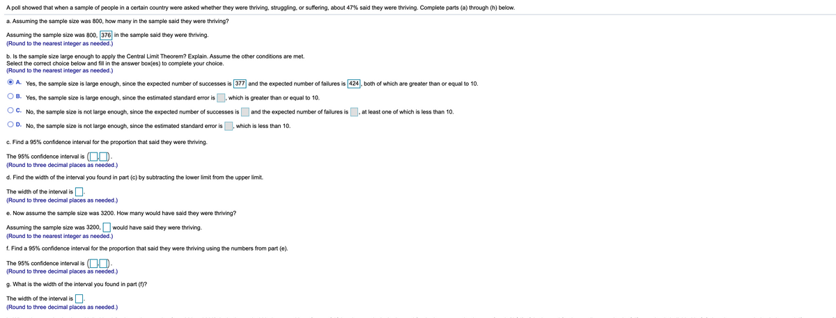 A poll showed that when a sample of people in a certain country were asked whether they were thriving, struggling, or suffering, about 47% said they were thriving. Complete parts (a) through (h) below.
a. Assuming the sample size was 800, how many in the sample said they were thriving?
Assuming the sample size was 800, 376 in the sample said they were thriving.
(Round to the nearest integer as needed.)
b. Is the sample size large enough to apply the Central Limit Theorem? Explain. Assume the other conditions are met.
Select the correct choice below and fill in the answer box(es) to complete your choice.
(Round to the nearest integer as needed.)
O A. Yes, the sample size is large enough, since the expected number of successes is 377 and the expected number of failures is 424, both of which are greater than or equal to 10.
O B. Yes, the sample size is large enough, since the estimated standard error is , which is greater than or equal to 10.
O C. No, the sample size is not large enough, since the expected number of successes is
and the expected number of failures is
at least one of which is less than 10.
O D. No, the sample size is not large enough, since the estimated standard error is
which is less than 10.
c. Find a 95% confidence interval for the proportion that said they were thriving.
The 95% confidence interval is ( | D.
(Round to three decimal places as needed.)
d. Find the width of the interval you found in part (c) by subtracting the lower limit from the upper limit.
The width of the interval is
(Round to three decimal places as needed.)
e. Now assume the sample size was 3200. How many would have said they were thriving?
Assuming the sample size was 3200,
would have said they were thriving.
(Round to the nearest integer as needed.)
f. Find a 95% confidence interval for the proportion that said they were thriving using the numbers from part (e).
The 95% confidence interval is ( | ):
(Round to three decimal places as needed.)
g. What is the width of the interval you found in part (f)?
The width of the interval is
(Round to three decimal places as needed.)
