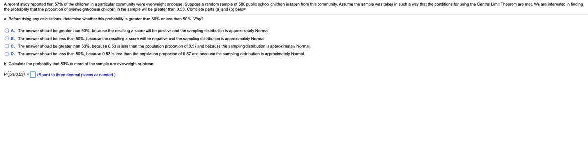 A recent study reported that 57% of the children in a particular community were overweight or obese. Suppose a random sample of 500 public school children is taken from this community. Assume the sample was taken in such a way that the conditions for using the Central Limit Theorem are met. We are interested in finding
the probability that the proportion of overweight/obese children in the sample will be greater than 0.53. Complete parts (a) and (b) below.
a. Before doing any calculations, determine whether this probability is greater than 50% or less than 50%. Why?
A. The answer should be greater than 50%, because the resulting z-score will be positive and the sampling distribution is approximately Normal.
O B. The answer should be less than 50%, because the resulting z-score will be negative and the sampling distribution is approximately Normal.
C. The answer should be greater than 50%, because 0.53 is less than the population proportion of 0.57 and because the sampling distribution is approximately Normal.
O D. The answer should be less than 50%, because 0.53 is less than the population proportion of 0.57 and because the sampling distribution is approximately Normal.
b. Calculate the probability that 53% or more of the sample are overweight or obese.
P(p20.53) = (Round to three decimal places as needed.)
