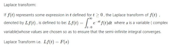 Laplace transform:
If f(t) represents some expression in t defined for t>0, the Laplace transform of f(t),
denoted by Lf(t) , is defined to be: Lf(t) = | e f(t)dt where s is a variable ( complex
variable)whose values are chosen so as to ensure that the semi-infinite integral converges.
Laplace Transform i.e. Lf(t) = F(s)
