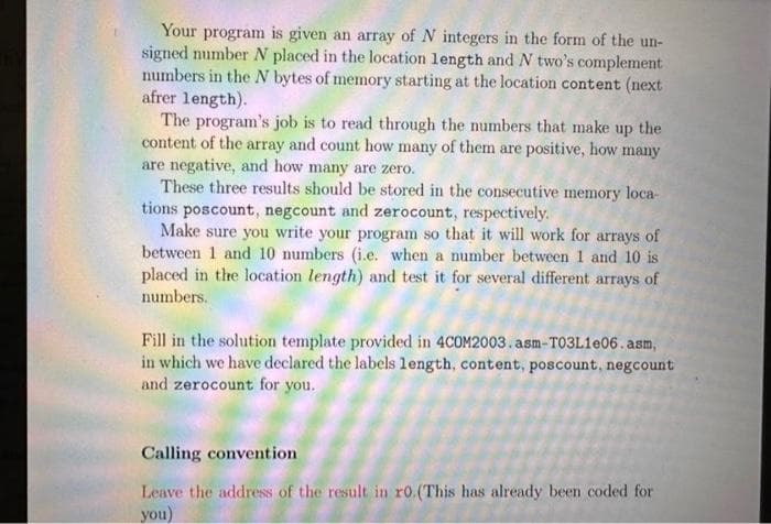 Your program is given an array of N integers in the form of the un-
signed number N placed in the location length and N two's complement
numbers in the N bytes of memory starting at the location content (next
afrer length).
The program's job is to read through the numbers that make up the
content of the array and count how many of them are positive, how many
are negative, and how many are zero.
These three results should be stored in the consecutive memory loca-
tions poscount, negcount and zerocount, respectively.
Make sure you write your program so that it will work for arrays of
between 1 and 10 numbers (i.e. when a number between 1 and 10 is
placed in the location length) and test it for several different arrays of
numbers.
Fill in the solution template provided in 4COM2003. asm-T03L1e06.asm,
in which we have declared the labels length, content, poscount, negcount
and zerocount for you.
Calling convention
Leave the address of the result in ro. (This has already been coded for
you)
