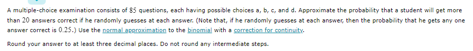 A multiple-choice examination consists of 85 questions, each having possible choices a, b, c, and d. Approximate the probability that a student will get more
than 20 answers correct if he randomly guesses at each answer. (Note that, if he randomly guesses at each answer, then the probability that he gets any one
answer correct is 0.25.) Use the normal approximation to the binomial with a correction for continuity.
Round your answer to at least three decimal places. Do not round any intermediate steps.
