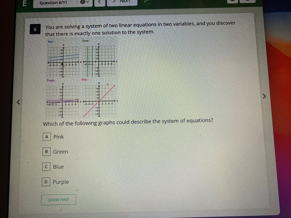 E·
Question 6/11
You are solving a system of two linear equations in two variables, and you discover
that there is exactly one solution to the system.
Blue
Craan:
Pink:
Purple :
8-6-4
Which of the following graphs could describe the system of equations?
A Pink
Green
C Blue
D Purple
SHOW HINT
