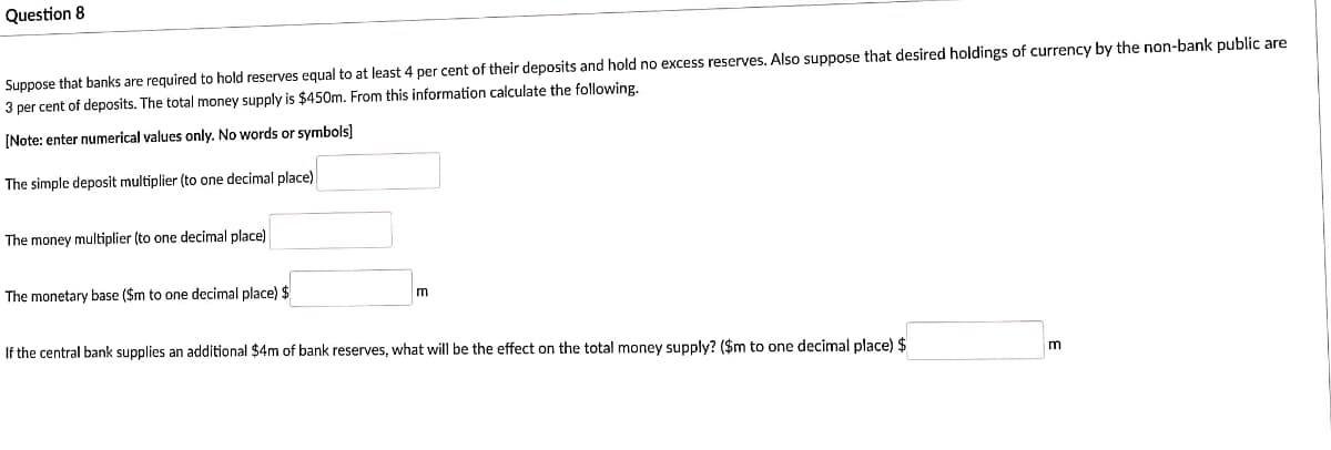 Question 8
Suppose that banks are required to hold reserves equal to at least 4 per cent of their deposits and hold no excess reserves. Also suppose that desired holdings of currency by the non-bank public are
3 per cent of deposits. The total money supply is $450m. From this information calculate the following.
[Note: enter numerical values only. No words or symbols]
The simple deposit multiplier (to one decimal place)
The money multiplier (to one decimal place)
The monetary base ($m to one decimal place) $
m
If the central bank supplies an additional $4m of bank reserves, what will be the effect on the total money supply? ($m to one decimal place) $
m
