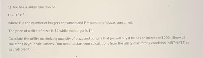 1) Joe has a utility function of
U- B6 p4
where B= the number of burgers consumed and P= number of pizzas consumed.
The price of a slice of pizza is $2 while the burger is $4.
Calculate the utility maximizing quantity of pizza and burgers that joe will buy if he has an income of$200. Show all
the steps in your calculations. You need to start your calculations from the utility maximizing condition (MRT-MTS) to
get full credit.
