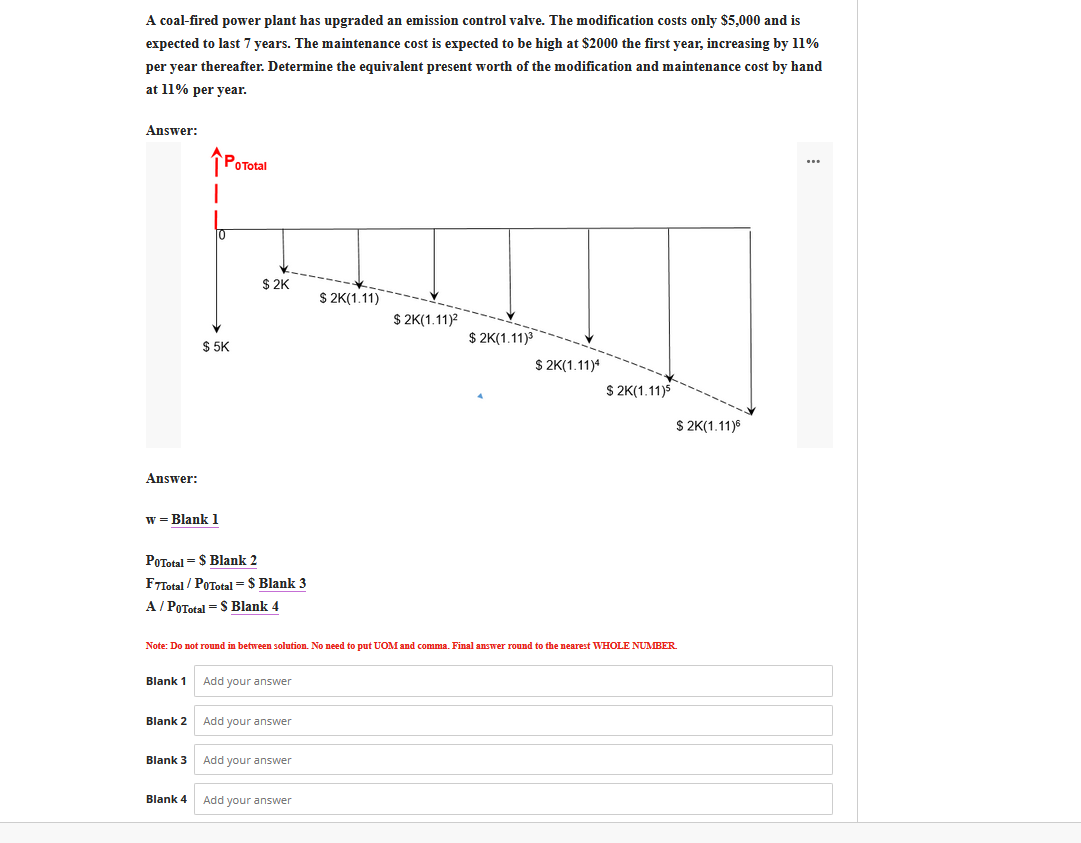 A coal-fired power plant has upgraded an emission control valve. The modification costs only $5,000 and is
expected to last 7 years. The maintenance cost is expected to be high at $2000 the first year, increasing by 11%
per year thereafter. Determine the equivalent present worth of the modification and maintenance cost by hand
at 11% per year.
Answer:
î PoTotal
$ 2K
$ 2K(1.11)
$ 2K(1.11)2
$ 2K(1.11)
$ 5K
$ 2K(1.11)*
$ 2K(1.11)5
$ 2K(1.11)6
Answer:
w = Blank 1
POTotal = $ Blank 2
FTTotal / POTotal = $ Blank 3
A/ POTotal = S Blank 4
Note: Do not round in between solution. No need to put UOM and comma. Final answer round to the nearest WHOLE NUMBER.
Blank 1
Add your answer
Blank 2
Add your answer
Blank 3
Add your answer
Blank 4
Add your answer
