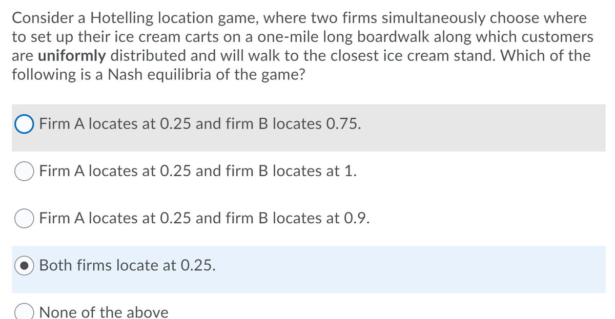 Consider a Hotelling location game, where two firms simultaneously choose where
to set up their ice cream carts on a one-mile long boardwalk along which customers
are uniformly distributed and will walk to the closest ice cream stand. Which of the
following is a Nash equilibria of the game?
O Firm A locates at 0.25 and firm B locates 0.75.
Firm A locates at 0.25 and firm B locates at 1.
Firm A locates at 0.25 and firm B locates at 0.9.
Both firms locate at 0.25.
None of the above
