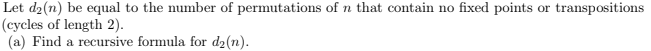 Let d₂(n) be equal to the number of permutations of n that contain no fixed points or transpositions
(cycles of length 2).
(a) Find a recursive formula for d₂(n).