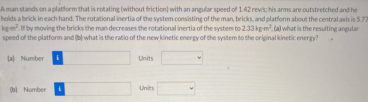 A man stands on a platform that is rotating (without friction) with an angular speed of 1.42 rev/s; his arms are outstretched and he
holds a brick in each hand. The rotational inertia of the system consisting of the man, bricks, and platform about the central axis is 5.77
kg-m2. If by moving the bricks the man decreases the rotational inertia of the system to 2.33 kg-m², (a) what is the resulting angular
speed of the platform and (b) what is the ratio of the new kinetic energy of the system to the original kinetic energy?
(a) Number
i
Units
(b) Number
i
Units
