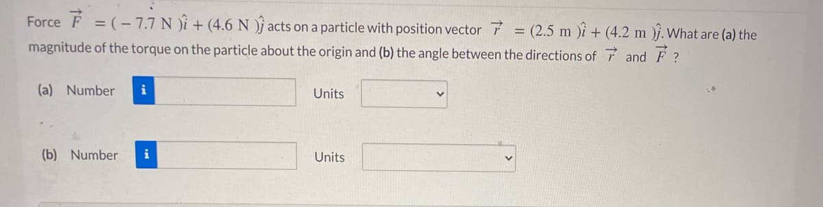 Force F = (- 7.7 N )i + (4.6 N )j acts on a particle with position vector 7 = (2.5 m )i + (4.2 m )j. What are (a) the
%3D
magnitude of the torque on the particle about the origin and (b) the angle between the directions of 7 and F ?
(a) Number
i
Units
(b) Number
i
Units
