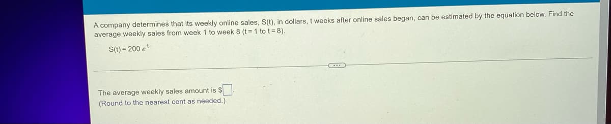 A company determines that its weekly online sales, S(t), in dollars, t weeks after online sales began, can be estimated by the equation below. Find the
average weekly sales from week 1 to week 8 (t = 1 tot =8).
S(t)=200 et
The average weekly sales amount is $
(Round to the nearest cent as needed.)