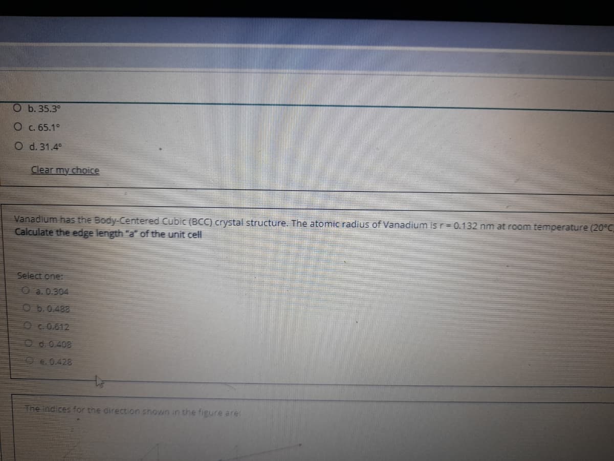 Ob.35.3°
Oc. 65.1°
O d. 31.4°
Clear my choice
Vanadium has the Body-Centered Cubic (BCC) crystal structure. The atomic radius of Vanadium isr = 0.132 nm at room temperature (20°C
Calculate the edge length "a" of the unit cell
Select one:
O a. 0.304
Ob.0.488
Oc.0.612
Od.0.408
Oe.0.428
The indices for the direction shown in the figure are:
