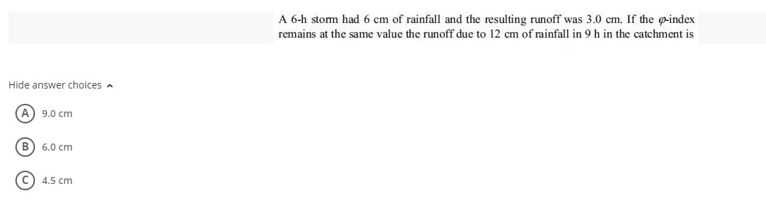 A 6-h stom had 6 cm of rainfall and the resulting runoff was 3.0 cm. If the g-index
remains at the same value the runoff due to 12 cm of rainfall in 9 h in the catchment is
Hide answer choices a
A) 9.0 cm
B
6.0 cm
4.5 cm
