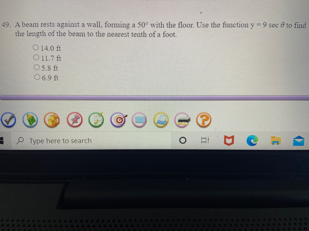 49. A beam rests against a wall, forming a 50° with the floor. Use the function y = 9 sec 0 to find
the length of the beam to the nearest tenth of a foot.
O 14.0 ft
O11.7 ft
O5.8 ft
O 6.9 ft
Type here to search
