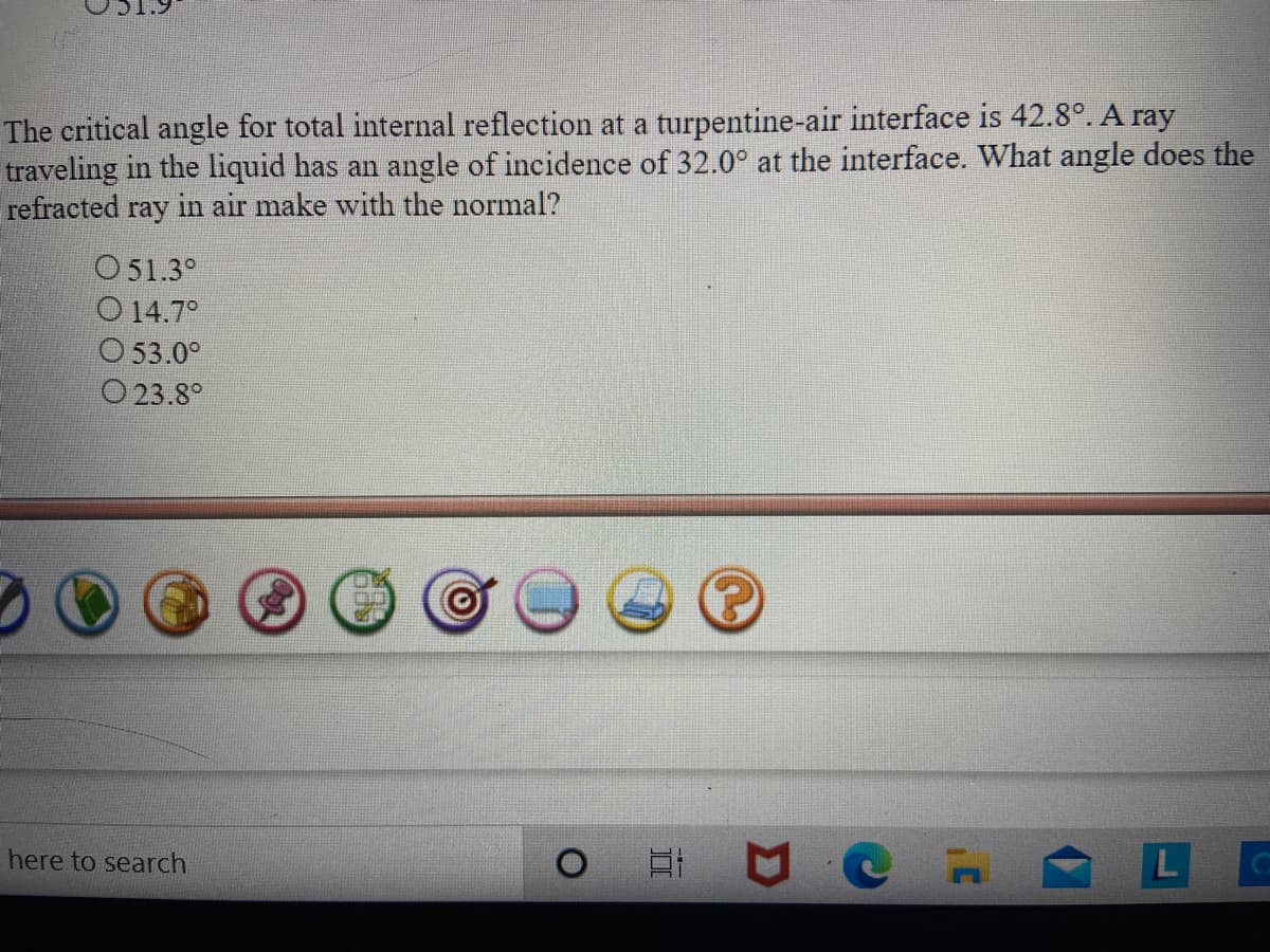 The critical angle for total internal reflection at a turpentine-air interface is 42.8°. A ray
traveling in the liquid has an angle of incidence of 32.0° at the interface. What angle does the
refracted ray in air make with the normal?
O51.3°
O 14.7°
O 53.0°
O 23.8°
here to search
L
