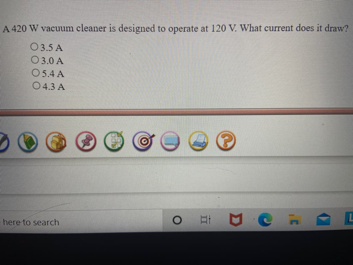 A 420 W vacuum cleaner is designed to operate at 120 V. What current does it draw?
O 3.5 A
O3.0 A
O5.4 A
O 4.3 A
L
here to search
