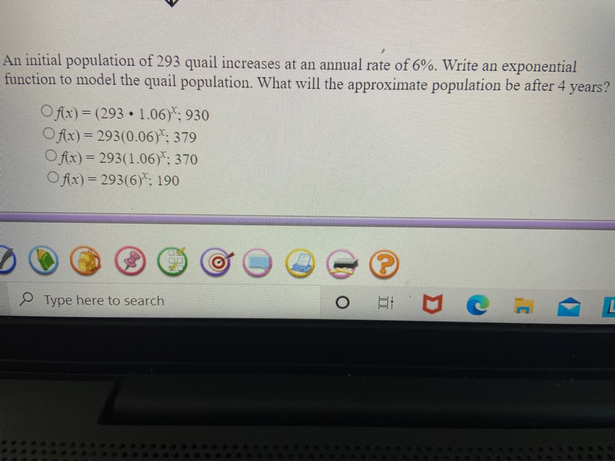 An initial population of 293 quail increases at an annual rate of 6%. Write an exponential
function to model the quail population. What will the approximate population be after 4 years?
Ofx) = (293 1.06)*: 930
Ofx) = 293(0.06)*: 379
Ofix) = 293(1.06)*: 370
OAx)= 293(6)*, 190
Type here to search
