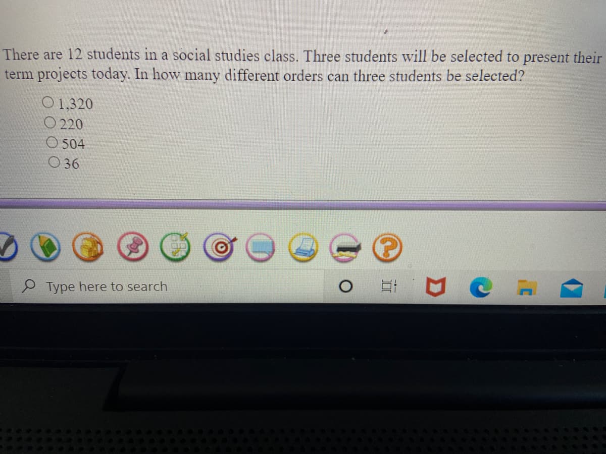 There are 12 students in a social studies class. Three students will be selected to present their
term projects today. In how many different orders can three students be selected?
O 1,320
O 220
O 504
O36
P Type here to search
近
