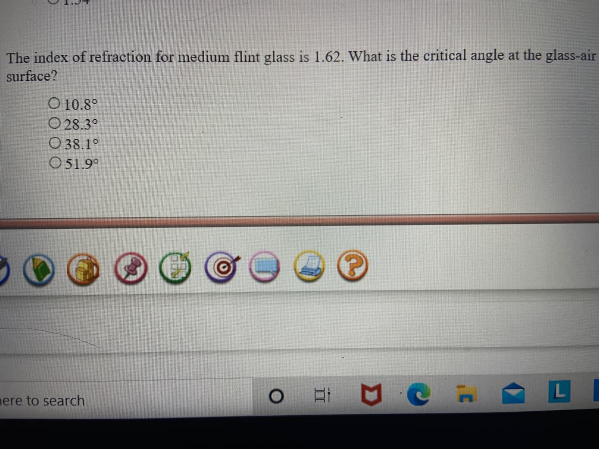 The index of refraction for medium flint glass is 1.62. What is the critical angle at the glass-air
surface?
O 10.8°
O 28.3°
O 38.1°
O51.9°
mere to search
