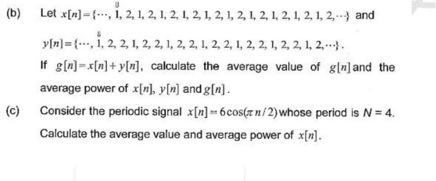 U
Let x[n], 1, 2, 1, 2, 1, 2, 1, 2, 1, 2, 1, 2, 1, 2, 1, 2, 1, 2, 1, 2,--- and
U
y[n] = {, 1, 2, 2, 1, 2, 2, 1, 2, 2, 1, 2, 2, 1, 2, 2, 1, 2, 2, 1, 2,...}.
If g[n]=x[n]+y[n], calculate the average value of g[n] and the
average power of x[n], y[n] and g[n].
(c)
Consider the periodic signal x[n] = 6cos(zn/2) whose period is N = 4.
Calculate the average value and average power of x[n].
(b)